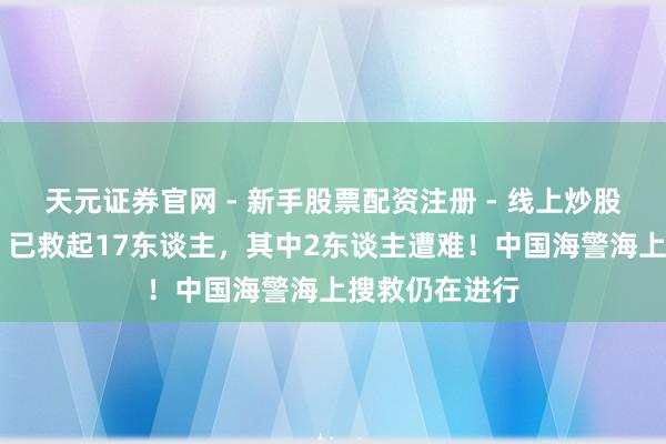 天元证券官网 - 新手股票配资注册 - 线上炒股杠杆如何开户 已救起17东谈主，其中2东谈主遭难！中国海警海上搜救仍在进行