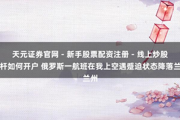 天元证券官网 - 新手股票配资注册 - 线上炒股杠杆如何开户 俄罗斯一航班在我上空遇蹙迫状态降落兰州