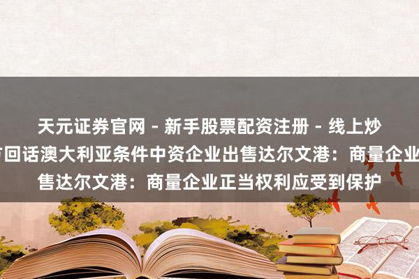 天元证券官网 - 新手股票配资注册 - 线上炒股杠杆如何开户 中方回话澳大利亚条件中资企业出售达尔文港：商量企业正当权利应受到保护