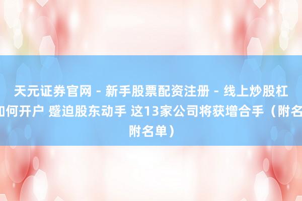 天元证券官网 - 新手股票配资注册 - 线上炒股杠杆如何开户 蹙迫股东动手 这13家公司将获增合手（附名单）