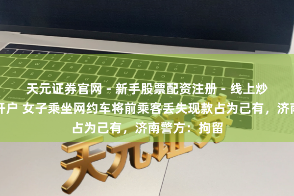 天元证券官网 - 新手股票配资注册 - 线上炒股杠杆如何开户 女子乘坐网约车将前乘客丢失现款占为己有，济南警方：拘留