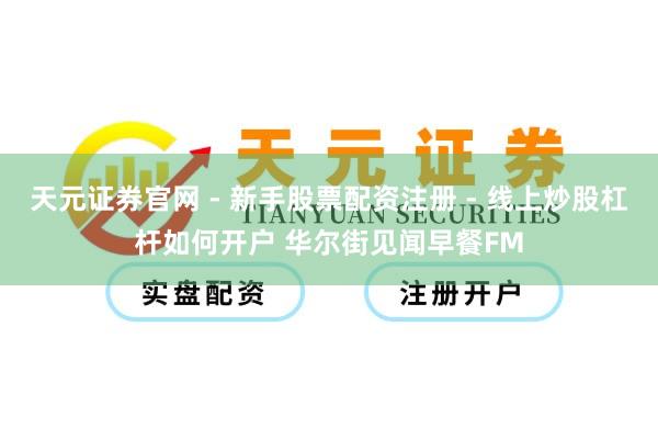 天元证券官网 - 新手股票配资注册 - 线上炒股杠杆如何开户 华尔街见闻早餐FM