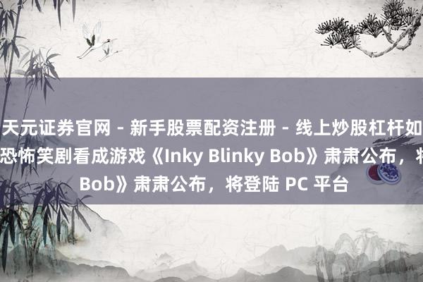 天元证券官网 - 新手股票配资注册 - 线上炒股杠杆如何开户 超实践恐怖笑剧看成游戏《Inky Blinky Bob》肃肃公布，将登陆 PC 平台