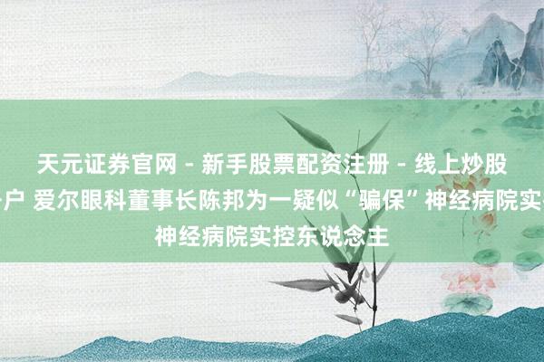 天元证券官网 - 新手股票配资注册 - 线上炒股杠杆如何开户 爱尔眼科董事长陈邦为一疑似“骗保”神经病院实控东说念主