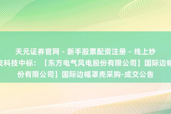 天元证券官网 - 新手股票配资注册 - 线上炒股杠杆如何开户 常友科技中标：【东方电气风电股份有限公司】国际边幅罩壳采购-成交公告