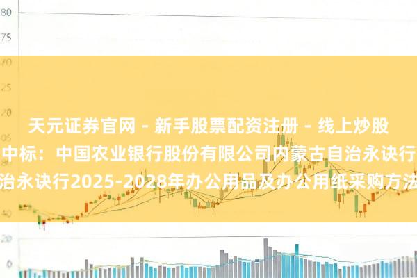 天元证券官网 - 新手股票配资注册 - 线上炒股杠杆如何开户 宏大股份中标：中国农业银行股份有限公司内蒙古自治永诀行2025-2028年办公用品及办公用纸采购方法中标成果公示