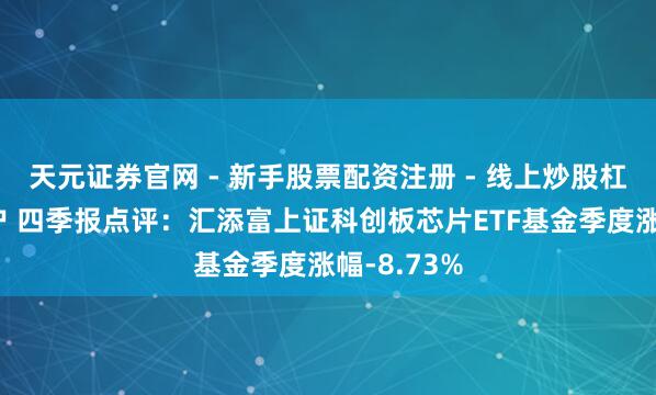 天元证券官网 - 新手股票配资注册 - 线上炒股杠杆如何开户 四季报点评：汇添富上证科创板芯片ETF基金季度涨幅-8.73%