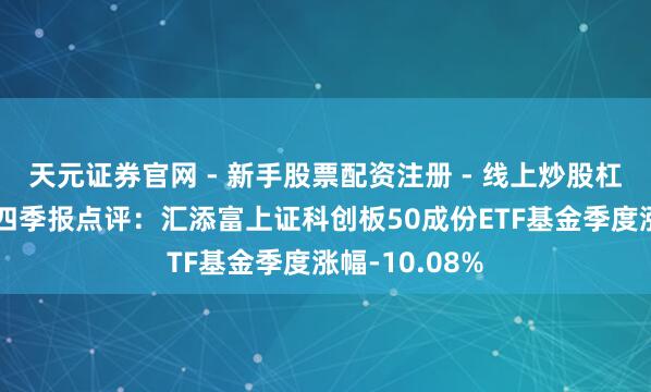 天元证券官网 - 新手股票配资注册 - 线上炒股杠杆如何开户 四季报点评：汇添富上证科创板50成份ETF基金季度涨幅-10.08%