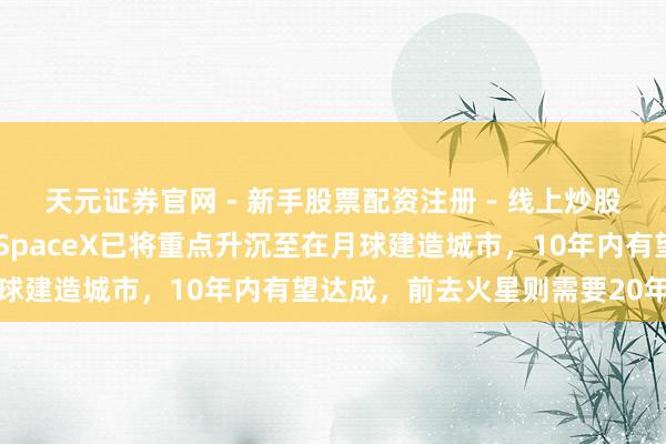 天元证券官网 - 新手股票配资注册 - 线上炒股杠杆如何开户 马斯克：SpaceX已将重点升沉至在月球建造城市，10年内有望达成，前去火星则需要20年以上