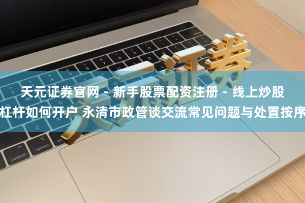 天元证券官网 - 新手股票配资注册 - 线上炒股杠杆如何开户 永清市政管谈交流常见问题与处置按序