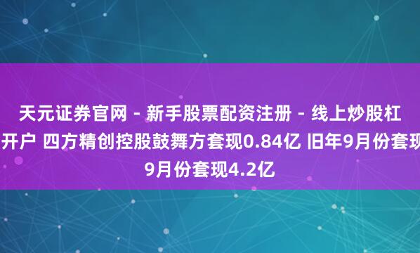 天元证券官网 - 新手股票配资注册 - 线上炒股杠杆如何开户 四方精创控股鼓舞方套现0.84亿 旧年9月份套现4.2亿
