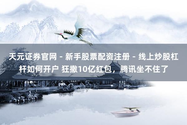 天元证券官网 - 新手股票配资注册 - 线上炒股杠杆如何开户 狂撒10亿红包，腾讯坐不住了