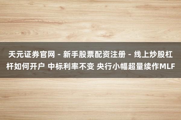 天元证券官网 - 新手股票配资注册 - 线上炒股杠杆如何开户 中标利率不变 央行小幅超量续作MLF