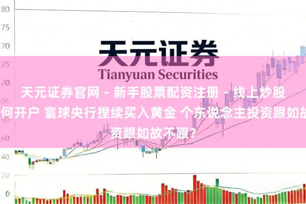天元证券官网 - 新手股票配资注册 - 线上炒股杠杆如何开户 寰球央行捏续买入黄金 个东说念主投资跟如故不跟？