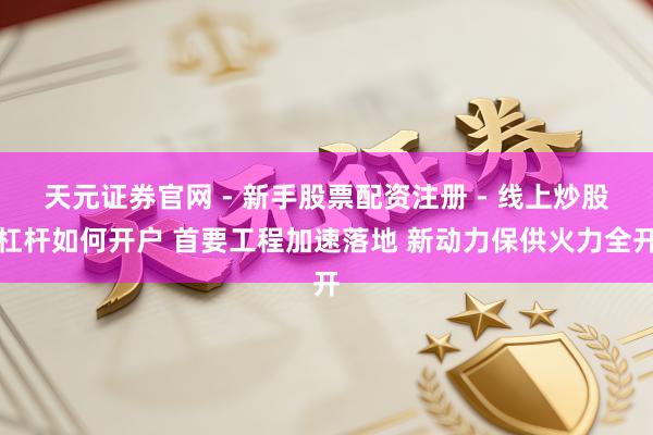 天元证券官网 - 新手股票配资注册 - 线上炒股杠杆如何开户 首要工程加速落地 新动力保供火力全开