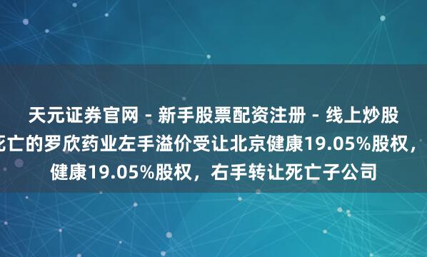 天元证券官网 - 新手股票配资注册 - 线上炒股杠杆如何开户 洽商死亡的罗欣药业左手溢价受让北京健康19.05%股权，右手转让死亡子公司