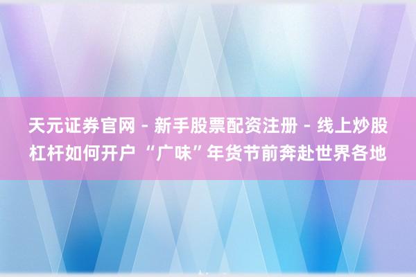 天元证券官网 - 新手股票配资注册 - 线上炒股杠杆如何开户 “广味”年货节前奔赴世界各地