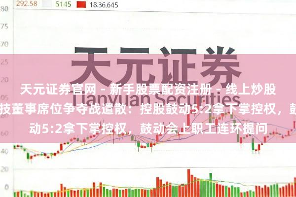 天元证券官网 - 新手股票配资注册 - 线上炒股杠杆如何开户 振芯科技董事席位争夺战遣散：控股鼓动5:2拿下掌控权，鼓动会上职工连环提问