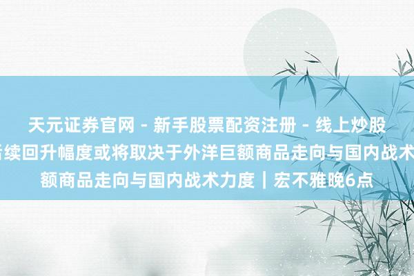 天元证券官网 - 新手股票配资注册 - 线上炒股杠杆如何开户 PPI后续回升幅度或将取决于外洋巨额商品走向与国内战术力度｜宏不雅晚6点