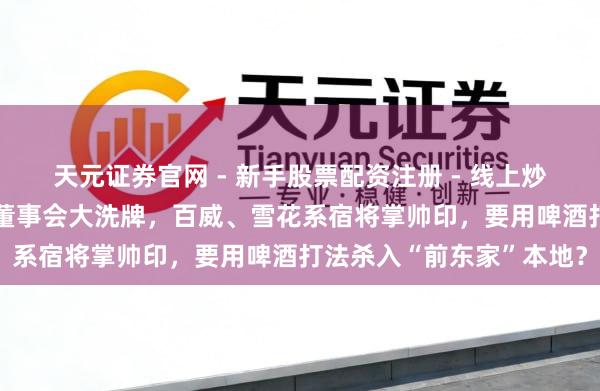 天元证券官网 - 新手股票配资注册 - 线上炒股杠杆如何开户 会稽山董事会大洗牌，百威、雪花系宿将掌帅印，要用啤酒打法杀入“前东家”本地？