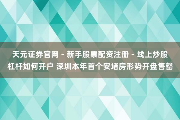 天元证券官网 - 新手股票配资注册 - 线上炒股杠杆如何开户 深圳本年首个安堵房形势开盘售罄