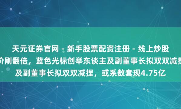 天元证券官网 - 新手股票配资注册 - 线上炒股杠杆如何开户 公司股价刚翻倍，蓝色光标创举东谈主及副董事长拟双双减捏，或系数套现4.75亿