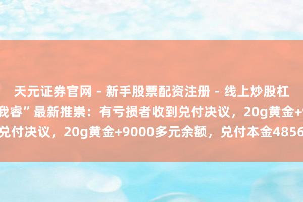 天元证券官网 - 新手股票配资注册 - 线上炒股杠杆如何开户 深圳水贝“杰我睿”最新推崇：有亏损者收到兑付决议，20g黄金+9000多元余额，兑付本金4856元