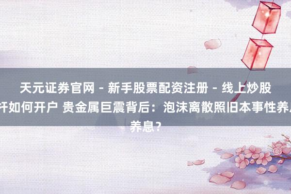 天元证券官网 - 新手股票配资注册 - 线上炒股杠杆如何开户 贵金属巨震背后：泡沫离散照旧本事性养息？