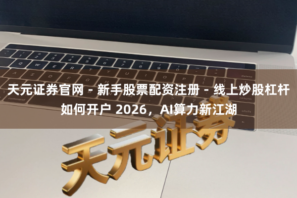 天元证券官网 - 新手股票配资注册 - 线上炒股杠杆如何开户 2026，AI算力新江湖