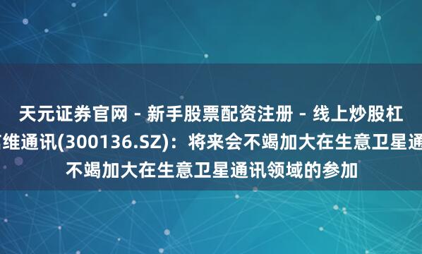 天元证券官网 - 新手股票配资注册 - 线上炒股杠杆如何开户 信维通讯(300136.SZ)：将来会不竭加大在生意卫星通讯领域的参加