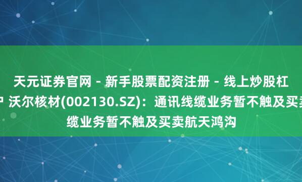 天元证券官网 - 新手股票配资注册 - 线上炒股杠杆如何开户 沃尔核材(002130.SZ)：通讯线缆业务暂不触及买卖航天鸿沟
