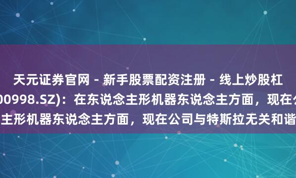 天元证券官网 - 新手股票配资注册 - 线上炒股杠杆如何开户 宁波耿直(300998.SZ)：在东说念主形机器东说念主方面，现在公司与特斯拉无关和谐营