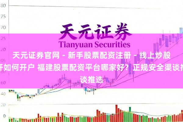 天元证券官网 - 新手股票配资注册 - 线上炒股杠杆如何开户 福建股票配资平台哪家好？正规安全渠谈推选
