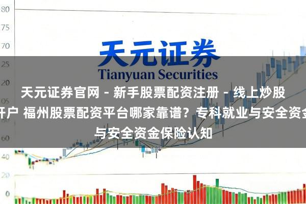 天元证券官网 - 新手股票配资注册 - 线上炒股杠杆如何开户 福州股票配资平台哪家靠谱？专科就业与安全资金保险认知
