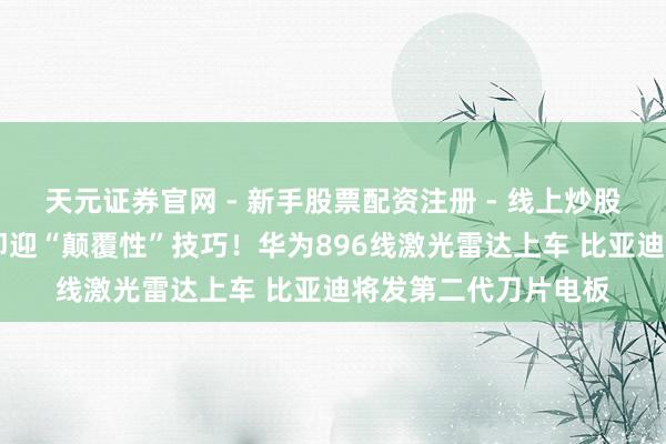 天元证券官网 - 新手股票配资注册 - 线上炒股杠杆如何开户 开年即迎“颠覆性”技巧！华为896线激光雷达上车 比亚迪将发第二代刀片电板