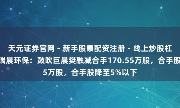 天元证券官网 - 新手股票配资注册 - 线上炒股杠杆如何开户 瑞晨环保：鼓吹巨晨樊融减合手170.55万股，合手股降至5%以下
