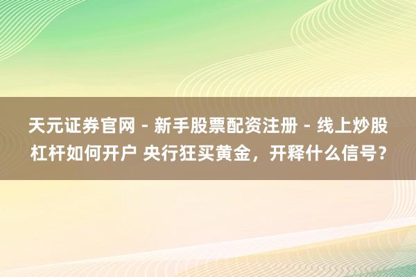 天元证券官网 - 新手股票配资注册 - 线上炒股杠杆如何开户 央行狂买黄金，开释什么信号？