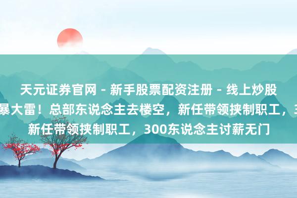 天元证券官网 - 新手股票配资注册 - 线上炒股杠杆如何开户 西贝再暴大雷！总部东说念主去楼空，新任带领挟制职工，300东说念主讨薪无门