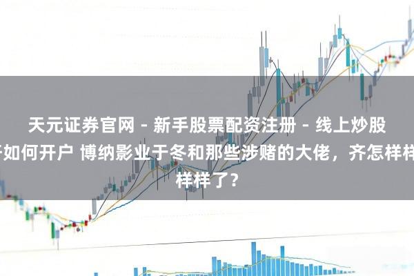 天元证券官网 - 新手股票配资注册 - 线上炒股杠杆如何开户 博纳影业于冬和那些涉赌的大佬，齐怎样样了？