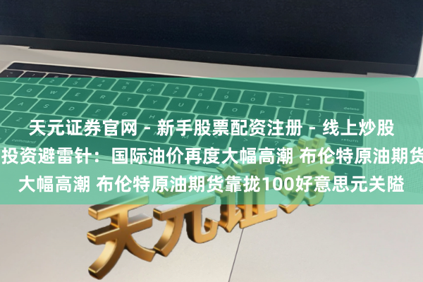 天元证券官网 - 新手股票配资注册 - 线上炒股杠杆如何开户 3月12日投资避雷针：国际油价再度大幅高潮 布伦特原油期货靠拢100好意思元关隘
