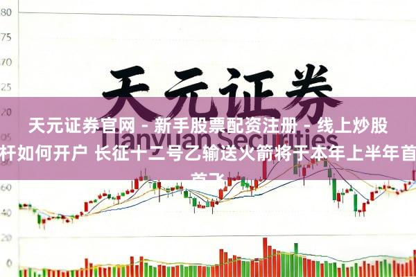 天元证券官网 - 新手股票配资注册 - 线上炒股杠杆如何开户 长征十二号乙输送火箭将于本年上半年首飞
