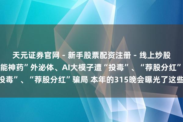 天元证券官网 - 新手股票配资注册 - 线上炒股杠杆如何开户 网红“全能神药”外泌体、AI大模子遭“投毒”、“荐股分红”骗局 本年的315晚会曝光了这些问题