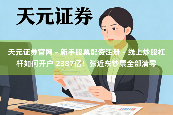 天元证券官网 - 新手股票配资注册 - 线上炒股杠杆如何开户 2387亿！张近东钞票全部清零