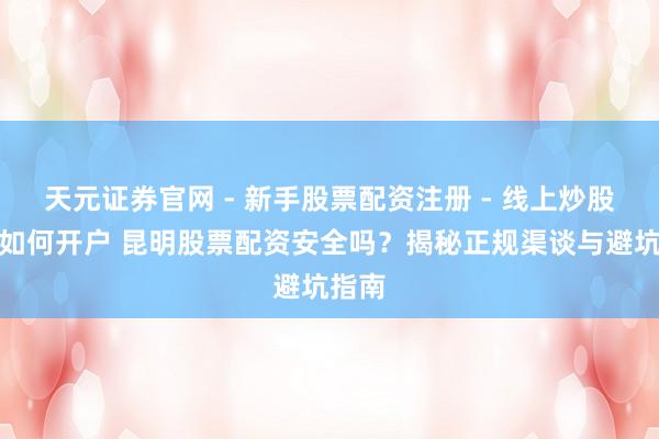 天元证券官网 - 新手股票配资注册 - 线上炒股杠杆如何开户 昆明股票配资安全吗?揭秘正规渠谈与避坑指南