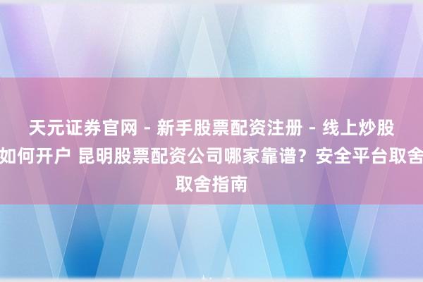 天元证券官网 - 新手股票配资注册 - 线上炒股杠杆如何开户 昆明股票配资公司哪家靠谱?安全平台取舍指南