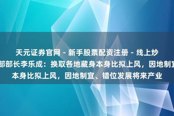 天元证券官网 - 新手股票配资注册 - 线上炒股杠杆如何开户 工信部部长李乐成:换取各地藏身本身比拟上风,因地制宜、错位发展将来产业