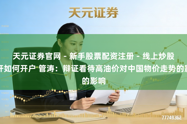 天元证券官网 - 新手股票配资注册 - 线上炒股杠杆如何开户 管涛：辩证看待高油价对中国物价走势的影响