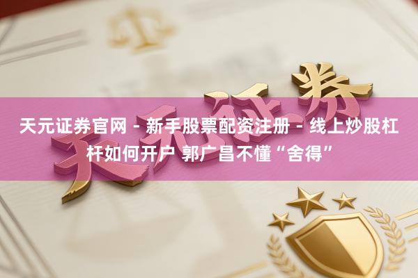 天元证券官网 - 新手股票配资注册 - 线上炒股杠杆如何开户 郭广昌不懂“舍得”