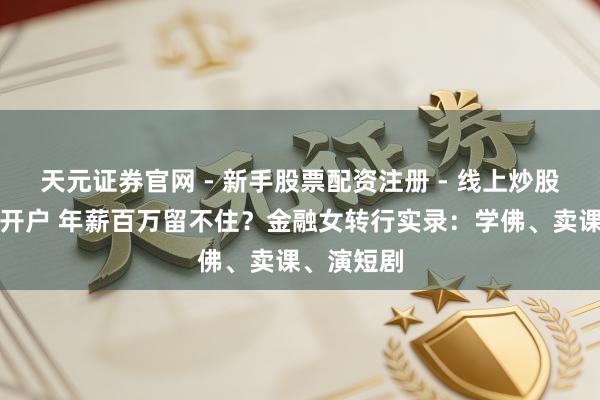 天元证券官网 - 新手股票配资注册 - 线上炒股杠杆如何开户 年薪百万留不住？金融女转行实录：学佛、卖课、演短剧