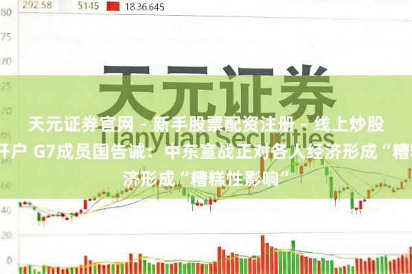 天元证券官网 - 新手股票配资注册 - 线上炒股杠杆如何开户 G7成员国告诫：中东宣战正对各人经济形成“糟糕性影响”